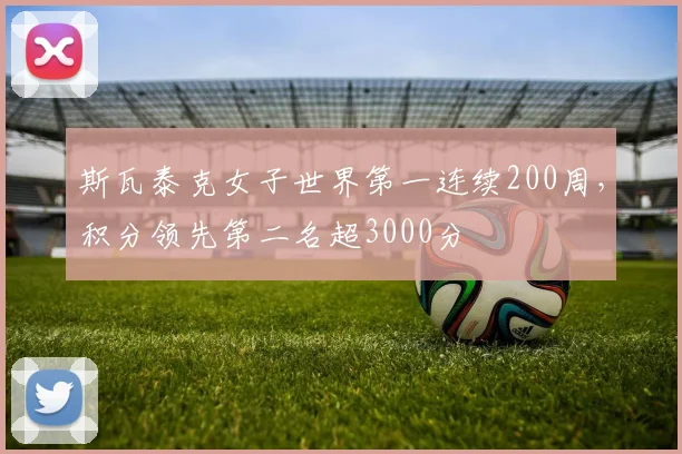 斯瓦泰克女子世界第一连续200周,积分领先第二名超3000分