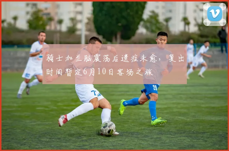 骑士加兰脑震荡后遗症未愈，复出时间暂定6月10日客场之旅
