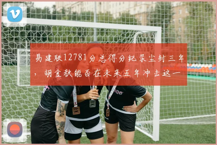 易建联12781分总得分纪录尘封三年,胡金秋能否在未来五年冲击这一里程碑?