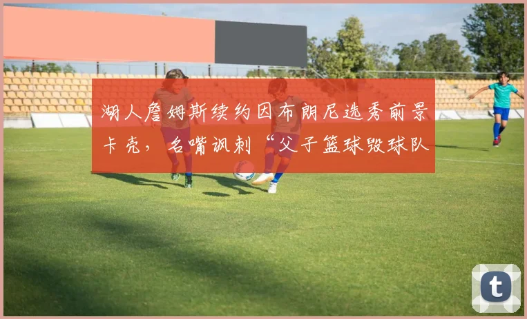 湖人詹姆斯续约因布朗尼选秀前景卡壳，名嘴讽刺“父子篮球毁球队”