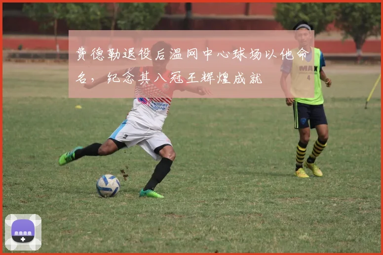 费德勒退役后温网中心球场以他命名，纪念其八冠王辉煌成就