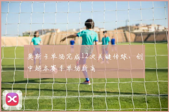奥斯卡单场完成12次关键传球,创中超本赛季单场新高