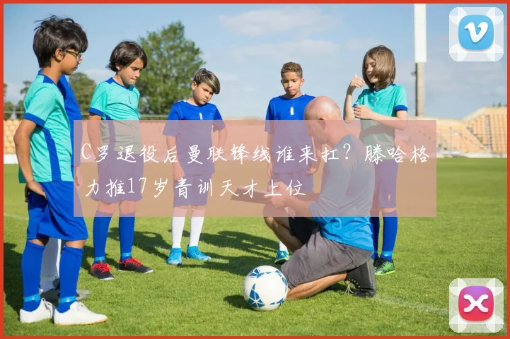 C罗退役后曼联锋线谁来扛？滕哈格力推17岁青训天才上位